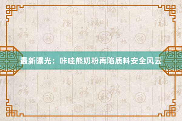 最新曝光：咔哇熊奶粉再陷质料安全风云