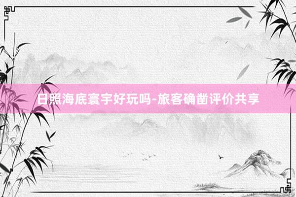 日照海底寰宇好玩吗-旅客确凿评价共享