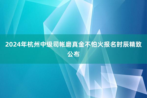 2024年杭州中级司帐磨真金不怕火报名时辰精致公布