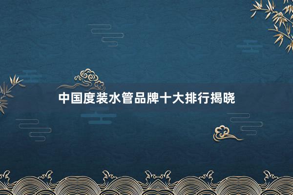 中国度装水管品牌十大排行揭晓